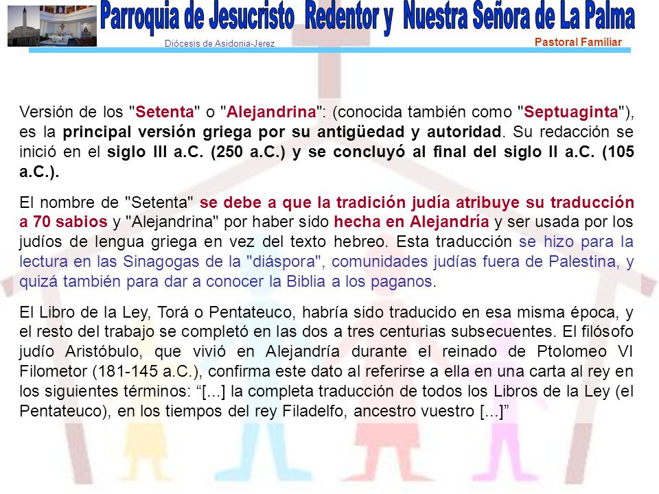 Versión de los Setenta o Alejandrina : (conocida también como Septuaginta ), es la principal versión griega por su antigüedad y autoridad. Su redacción se inició en el siglo III a.C. (250 a.C.) y se concluyó al final del siglo II a.C. (105 a.C.).