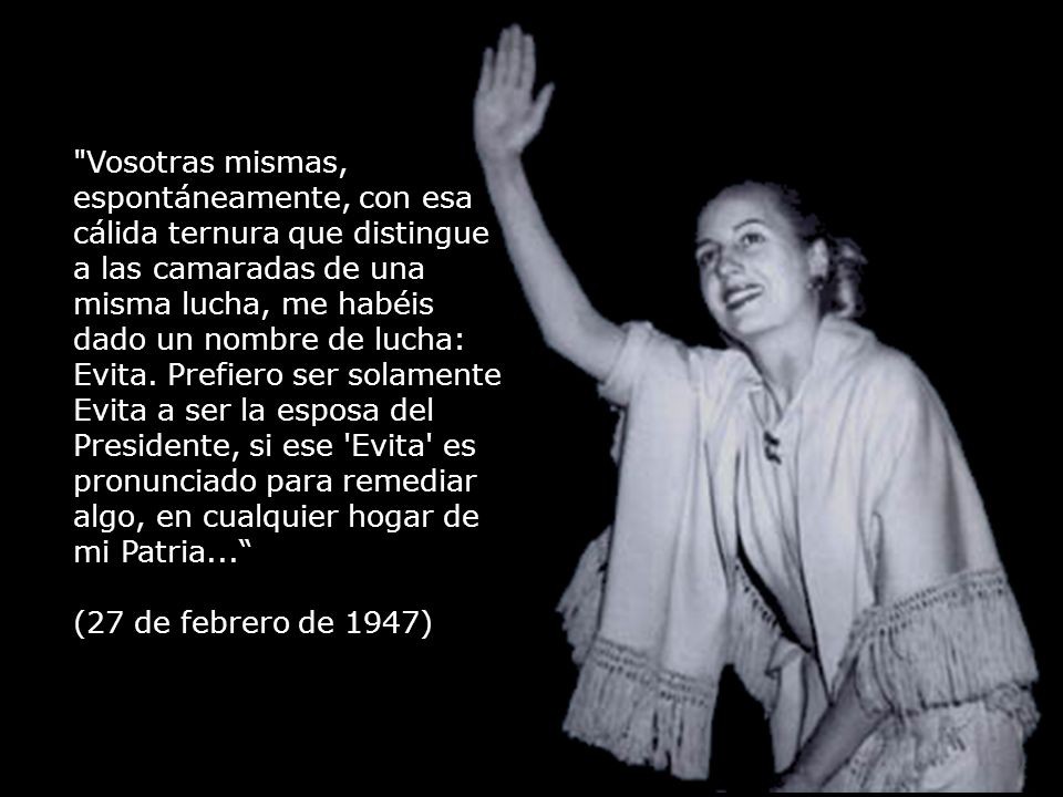 Vosotras mismas, espontáneamente, con esa cálida ternura que distingue a las camaradas de una misma lucha, me habéis dado un nombre de lucha: Evita. Prefiero ser solamente Evita a ser la esposa del Presidente, si ese Evita es pronunciado para remediar algo, en cualquier hogar de mi Patria...