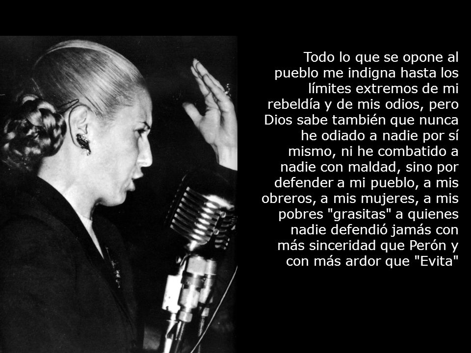 Todo lo que se opone al pueblo me indigna hasta los límites extremos de mi rebeldía y de mis odios, pero Dios sabe también que nunca he odiado a nadie por sí mismo, ni he combatido a nadie con maldad, sino por defender a mi pueblo, a mis obreros, a mis mujeres, a mis pobres grasitas a quienes nadie defendió jamás con más sinceridad que Perón y con más ardor que Evita