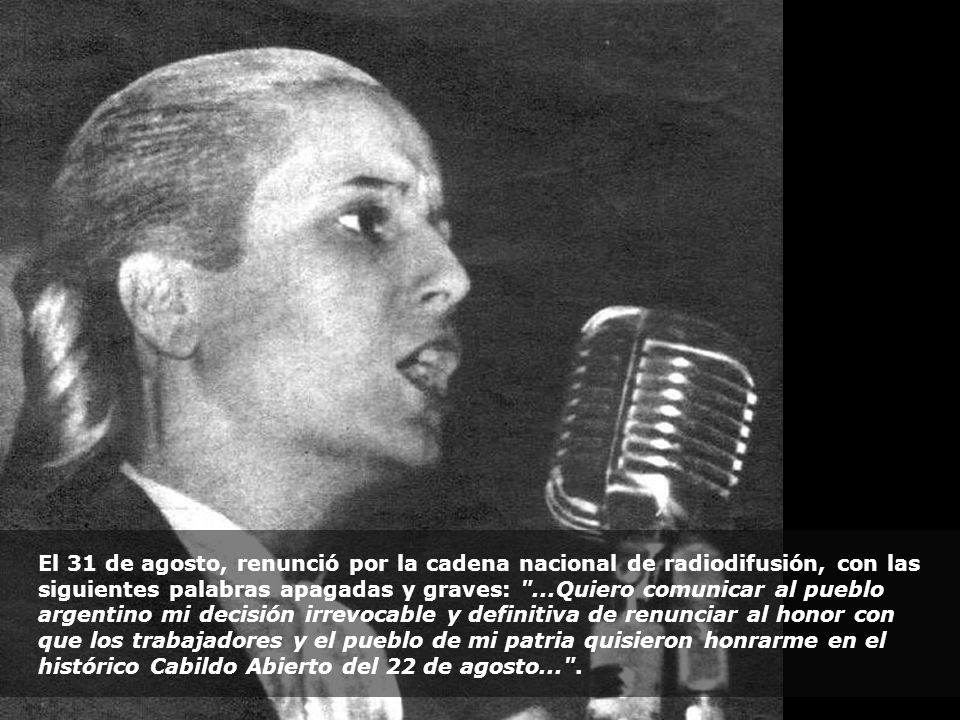El 31 de agosto, renunció por la cadena nacional de radiodifusión, con las siguientes palabras apagadas y graves: ...Quiero comunicar al pueblo argentino mi decisión irrevocable y definitiva de renunciar al honor con que los trabajadores y el pueblo de mi patria quisieron honrarme en el histórico Cabildo Abierto del 22 de agosto... .
