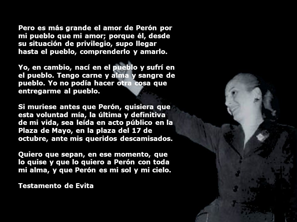 Pero es más grande el amor de Perón por mi pueblo que mi amor; porque él, desde su situación de privilegio, supo llegar hasta el pueblo, comprenderlo y amarlo.