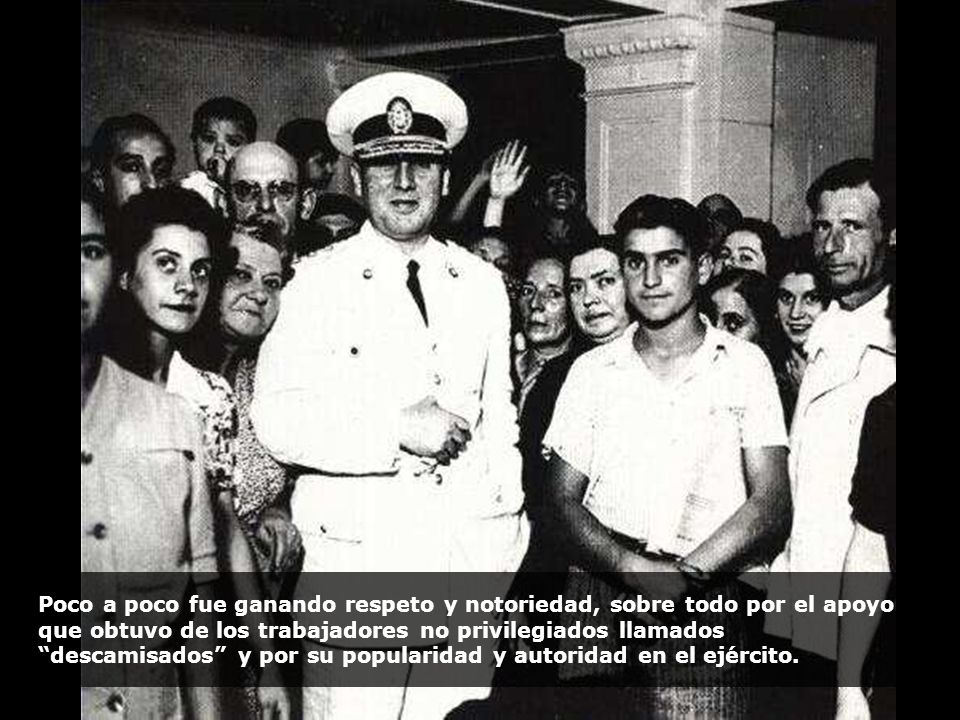 Poco a poco fue ganando respeto y notoriedad, sobre todo por el apoyo que obtuvo de los trabajadores no privilegiados llamados descamisados y por su popularidad y autoridad en el ejército.