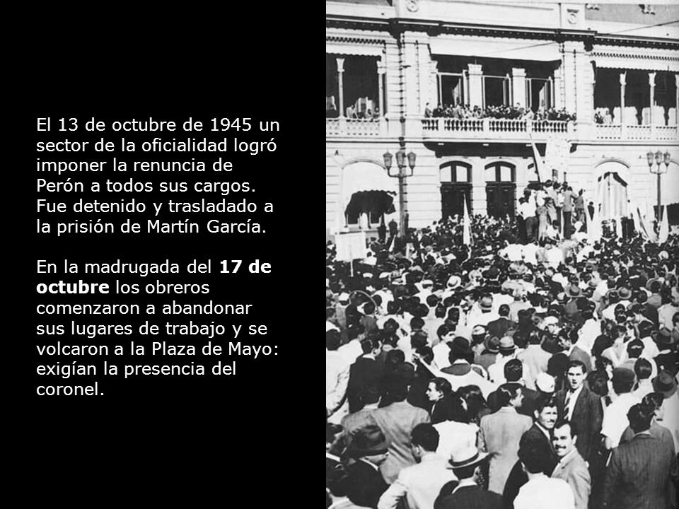 El 13 de octubre de 1945 un sector de la oficialidad logró imponer la renuncia de Perón a todos sus cargos. Fue detenido y trasladado a la prisión de Martín García.
