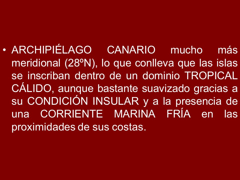 ARCHIPIÉLAGO CANARIO mucho más meridional (28ºN), lo que conlleva que las islas se inscriban dentro de un dominio TROPICAL CÁLIDO, aunque bastante suavizado gracias a su CONDICIÓN INSULAR y a la presencia de una CORRIENTE MARINA FRÍA en las proximidades de sus costas.