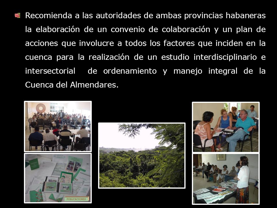 Recomienda a las autoridades de ambas provincias habaneras la elaboración de un convenio de colaboración y un plan de acciones que involucre a todos los factores que inciden en la cuenca para la realización de un estudio interdisciplinario e intersectorial de ordenamiento y manejo integral de la Cuenca del Almendares.