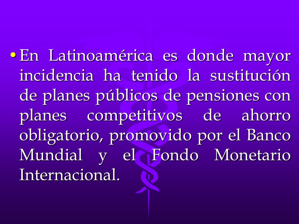 En Latinoamérica es donde mayor incidencia ha tenido la sustitución de planes públicos de pensiones con planes competitivos de ahorro obligatorio, promovido por el Banco Mundial y el Fondo Monetario Internacional.