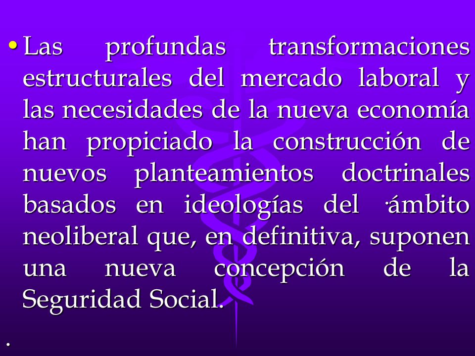 Las profundas transformaciones estructurales del mercado laboral y las necesidades de la nueva economía han propiciado la construcción de nuevos planteamientos doctrinales basados en ideologías del ·ámbito neoliberal que, en definitiva, suponen una nueva concepción de la Seguridad Social.