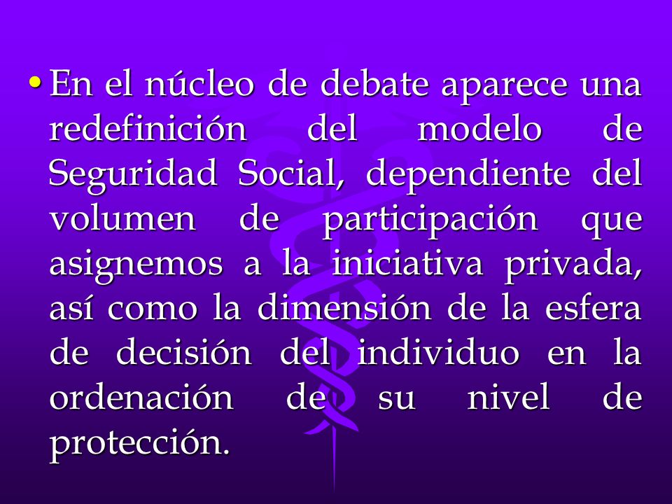 En el núcleo de debate aparece una redefinición del modelo de Seguridad Social, dependiente del volumen de participación que asignemos a la iniciativa privada, así como la dimensión de la esfera de decisión del individuo en la ordenación de su nivel de protección.
