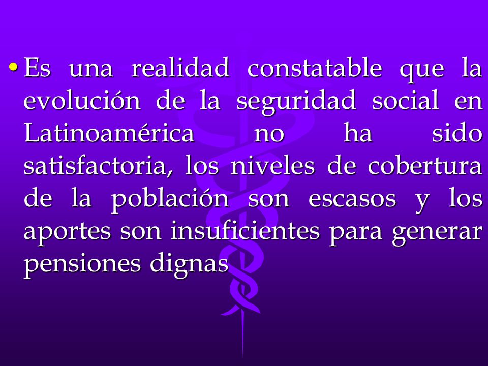 Es una realidad constatable que la evolución de la seguridad social en Latinoamérica no ha sido satisfactoria, los niveles de cobertura de la población son escasos y los aportes son insuficientes para generar pensiones dignas