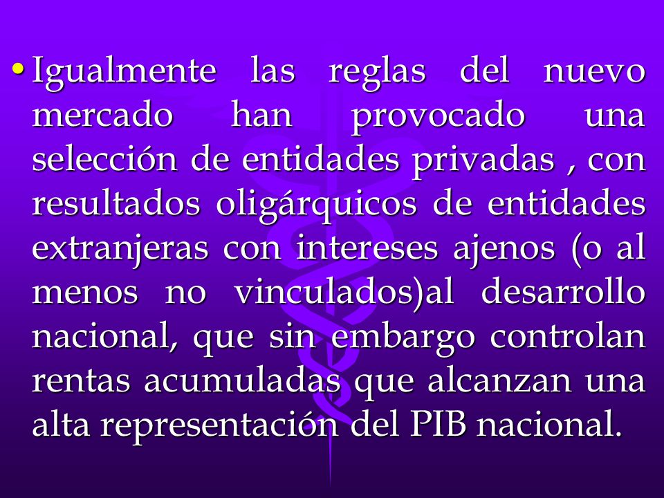 Igualmente las reglas del nuevo mercado han provocado una selección de entidades privadas , con resultados oligárquicos de entidades extranjeras con intereses ajenos (o al menos no vinculados)al desarrollo nacional, que sin embargo controlan rentas acumuladas que alcanzan una alta representación del PIB nacional.