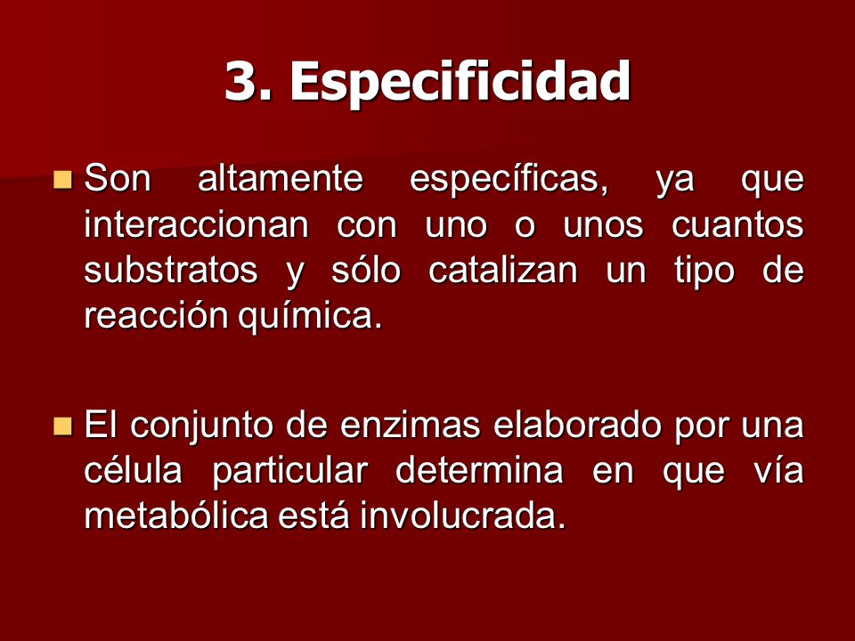 3. Especificidad Son altamente específicas, ya que interaccionan con uno o unos cuantos substratos y sólo catalizan un tipo de reacción química.