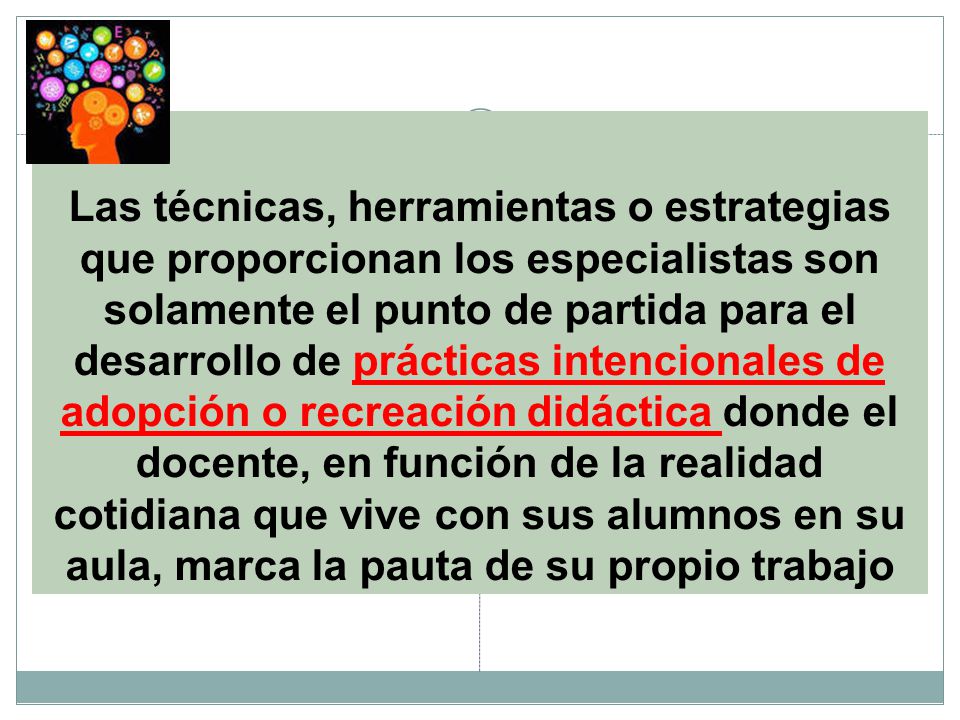 Las técnicas, herramientas o estrategias que proporcionan los especialistas son solamente el punto de partida para el desarrollo de prácticas intencionales de adopción o recreación didáctica donde el docente, en función de la realidad cotidiana que vive con sus alumnos en su aula, marca la pauta de su propio trabajo
