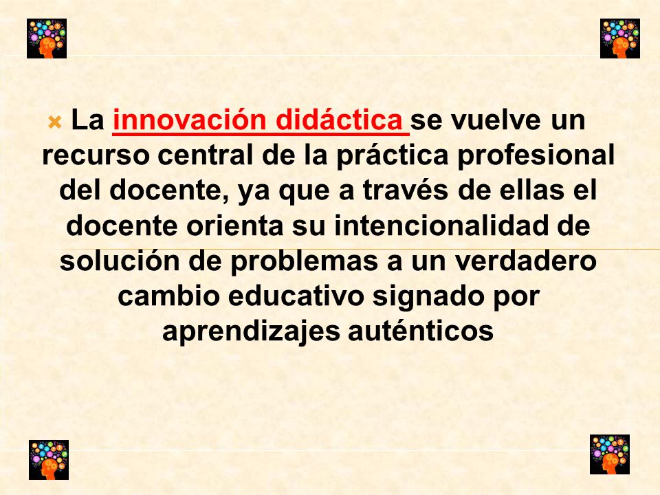 La innovación didáctica se vuelve un recurso central de la práctica profesional del docente, ya que a través de ellas el docente orienta su intencionalidad de solución de problemas a un verdadero cambio educativo signado por aprendizajes auténticos