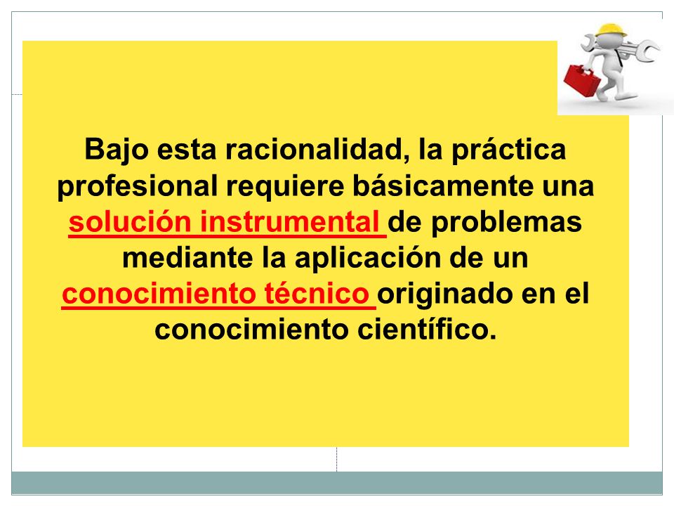 Bajo esta racionalidad, la práctica profesional requiere básicamente una solución instrumental de problemas mediante la aplicación de un conocimiento técnico originado en el conocimiento científico.