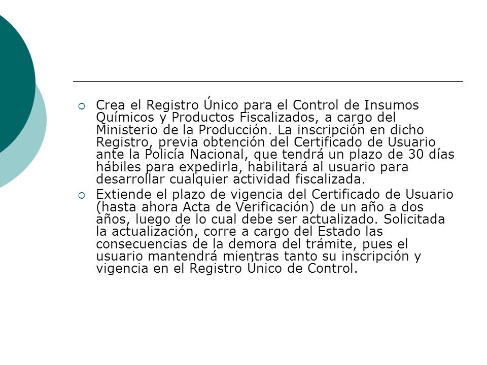 Crea el Registro Único para el Control de Insumos Químicos y Productos Fiscalizados, a cargo del Ministerio de la Producción. La inscripción en dicho Registro, previa obtención del Certificado de Usuario ante la Policía Nacional, que tendrá un plazo de 30 días hábiles para expedirla, habilitará al usuario para desarrollar cualquier actividad fiscalizada.