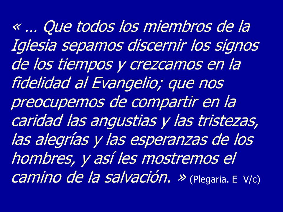 « … Que todos los miembros de la Iglesia sepamos discernir los signos de los tiempos y crezcamos en la fidelidad al Evangelio; que nos preocupemos de compartir en la caridad las angustias y las tristezas, las alegrías y las esperanzas de los hombres, y así les mostremos el camino de la salvación.