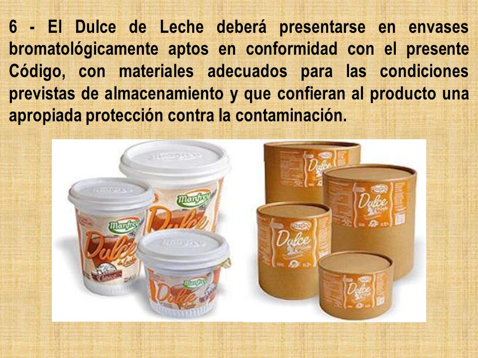 6 - El Dulce de Leche deberá presentarse en envases bromatológicamente aptos en conformidad con el presente Código, con materiales adecuados para las condiciones previstas de almacenamiento y que confieran al producto una apropiada protección contra la contaminación.