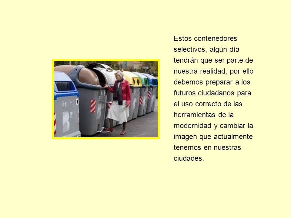 Estos contenedores selectivos, algún día tendrán que ser parte de nuestra realidad, por ello debemos preparar a los futuros ciudadanos para el uso correcto de las herramientas de la modernidad y cambiar la imagen que actualmente tenemos en nuestras ciudades.