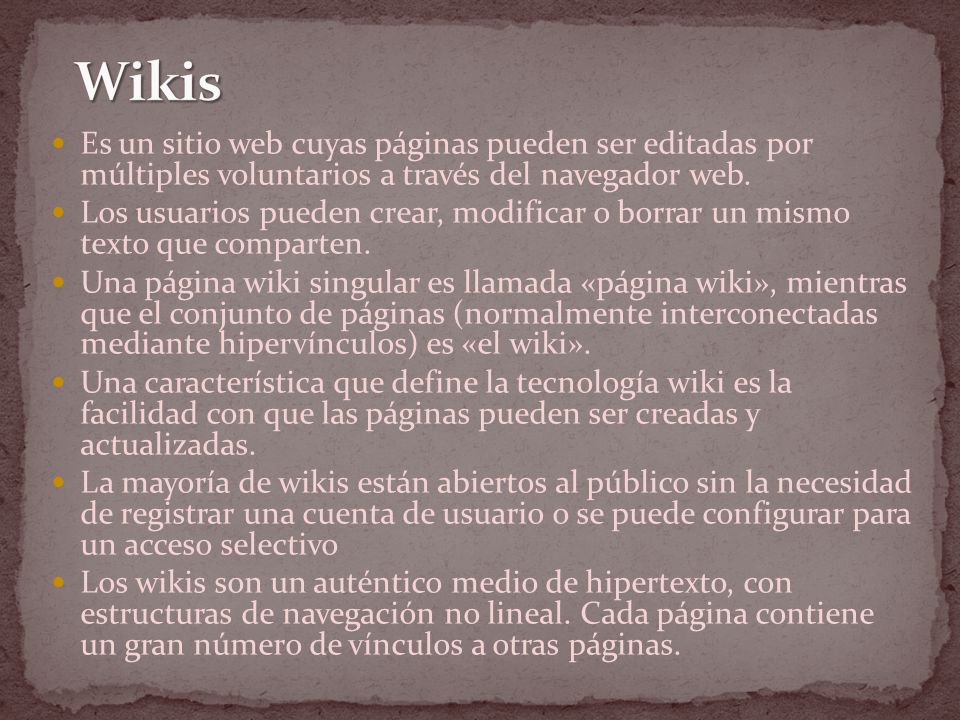 Wikis Es un sitio web cuyas páginas pueden ser editadas por múltiples voluntarios a través del navegador web.