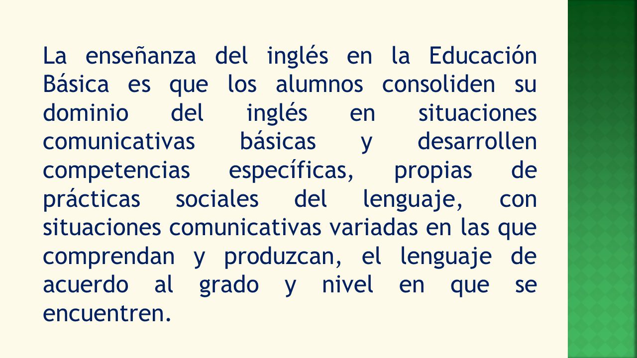 La enseñanza del inglés en la Educación Básica es que los alumnos consoliden su dominio del inglés en situaciones comunicativas básicas y desarrollen competencias específicas, propias de prácticas sociales del lenguaje, con situaciones comunicativas variadas en las que comprendan y produzcan, el lenguaje de acuerdo al grado y nivel en que se encuentren.