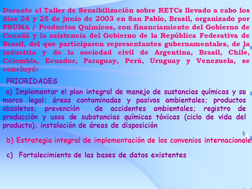 Durante el Taller de Sensibilización sobre RETCs llevado a cabo los días 24 y 25 de junio de 2003 en San Pablo, Brasil, organizado por PNUMA / Productos Químicos, con financiamiento del Gobierno de Canadá y la asistencia del Gobierno de la República Federativa de Brasil, del que participaron representantes gubernamentales, de la industria y de la sociedad civil de Argentina, Brasil, Chile, Colombia, Ecuador, Paraguay, Perú, Uruguay y Venezuela, se concluyó: