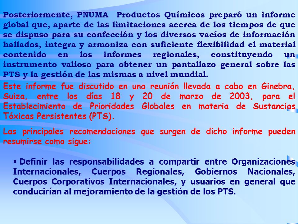 Posteriormente, PNUMA Productos Químicos preparó un informe global que, aparte de las limitaciones acerca de los tiempos de que se dispuso para su confección y los diversos vacíos de información hallados, integra y armoniza con suficiente flexibilidad el material contenido en los informes regionales, constituyendo un instrumento valioso para obtener un pantallazo general sobre las PTS y la gestión de las mismas a nivel mundial.