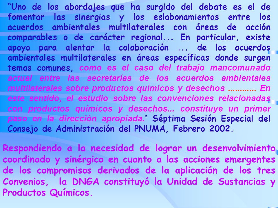 Uno de los abordajes que ha surgido del debate es el de fomentar las sinergias y los eslabonamientos entre los acuerdos ambientales multilaterales con áreas de acción comparables o de carácter regional... En particular, existe apoyo para alentar la colaboración ... de los acuerdos ambientales multilaterales en áreas específicas donde surgen temas comunes, como es el caso del trabajo mancomunado actual entre las secretarías de los acuerdos ambientales multilaterales sobre productos químicos y desechos En este sentido, el estudio sobre las convenciones relacionadas con productos químicos y desechos... constituye un primer paso en la dirección apropiada. Séptima Sesión Especial del Consejo de Administración del PNUMA, Febrero 2002.