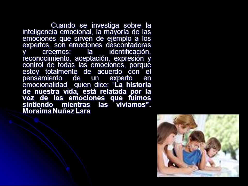 Cuando se investiga sobre la inteligencia emocional, la mayoría de las emociones que sirven de ejemplo a los expertos, son emociones descontadoras y creemos: la identificación, reconocimiento, aceptación, expresión y control de todas las emociones, porque estoy totalmente de acuerdo con el pensamiento de un experto en emocionalidad quien dice: La historia de nuestra vida, está relatada por la voz de las emociones que fuimos sintiendo mientras las viviamos .