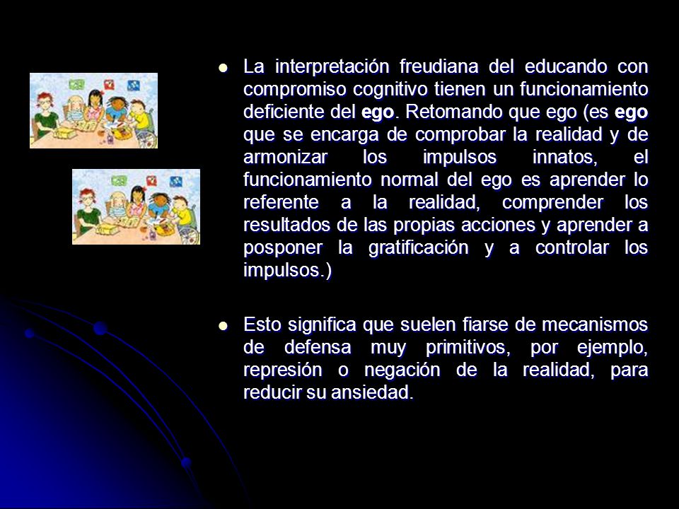 La interpretación freudiana del educando con compromiso cognitivo tienen un funcionamiento deficiente del ego. Retomando que ego (es ego que se encarga de comprobar la realidad y de armonizar los impulsos innatos, el funcionamiento normal del ego es aprender lo referente a la realidad, comprender los resultados de las propias acciones y aprender a posponer la gratificación y a controlar los impulsos.)