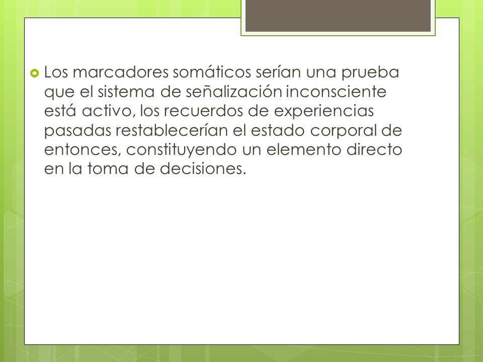 Los marcadores somáticos serían una prueba que el sistema de señalización inconsciente está activo, los recuerdos de experiencias pasadas restablecerían el estado corporal de entonces, constituyendo un elemento directo en la toma de decisiones.