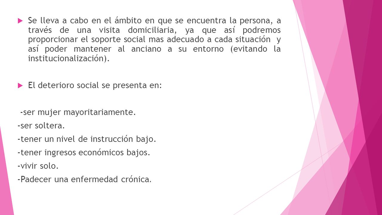 Se lleva a cabo en el ámbito en que se encuentra la persona, a través de una visita domiciliaria, ya que así podremos proporcionar el soporte social mas adecuado a cada situación y así poder mantener al anciano a su entorno (evitando la institucionalización).