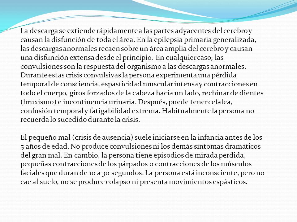 La descarga se extiende rápidamente a las partes adyacentes del cerebro y causan la disfunción de toda el área. En la epilepsia primaria generalizada, las descargas anormales recaen sobre un área amplia del cerebro y causan una disfunción extensa desde el principio. En cualquier caso, las convulsiones son la respuesta del organismo a las descargas anormales. Durante estas crisis convulsivas la persona experimenta una pérdida temporal de consciencia, espasticidad muscular intensa y contracciones en todo el cuerpo, giros forzados de la cabeza hacia un lado, rechinar de dientes (bruxismo) e incontinencia urinaria. Después, puede tener cefalea, confusión temporal y fatigabilidad extrema. Habitualmente la persona no recuerda lo sucedido durante la crisis.