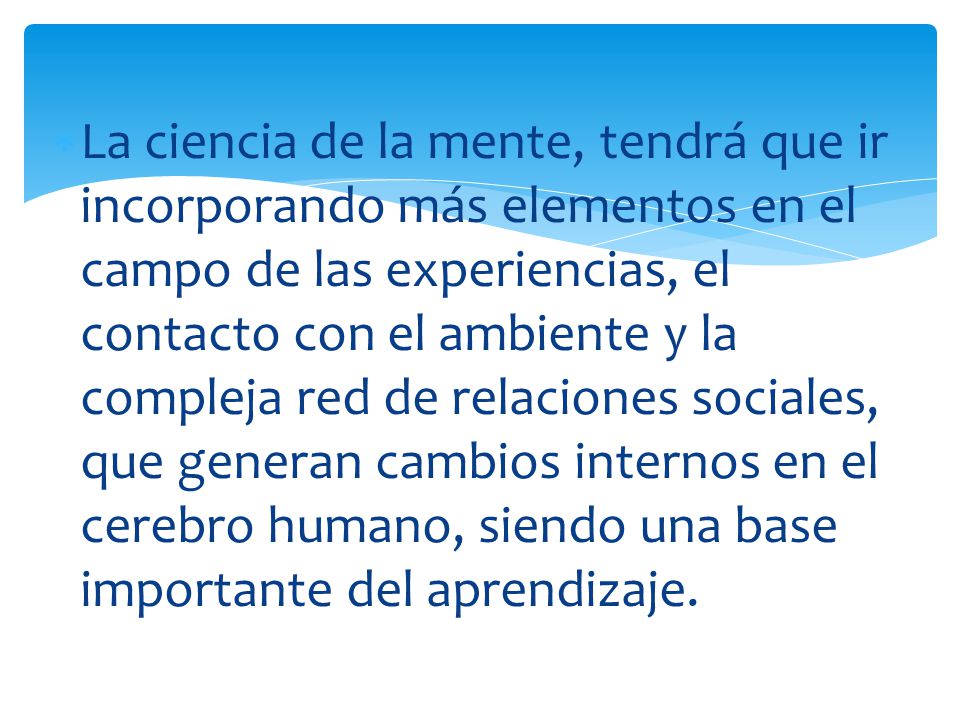 La ciencia de la mente, tendrá que ir incorporando más elementos en el campo de las experiencias, el contacto con el ambiente y la compleja red de relaciones sociales, que generan cambios internos en el cerebro humano, siendo una base importante del aprendizaje.
