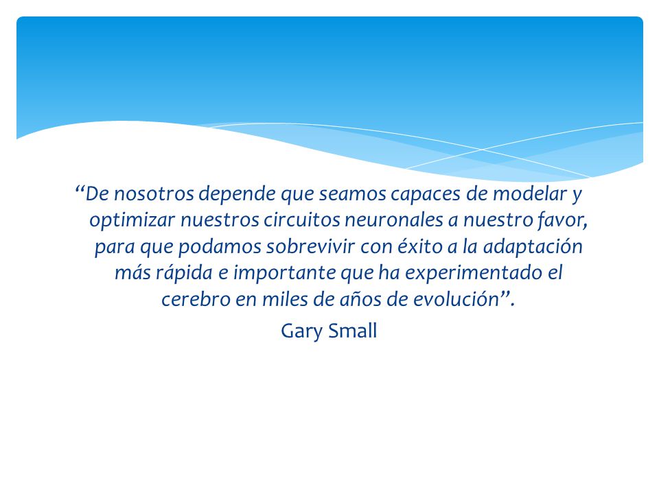 De nosotros depende que seamos capaces de modelar y optimizar nuestros circuitos neuronales a nuestro favor, para que podamos sobrevivir con éxito a la adaptación más rápida e importante que ha experimentado el cerebro en miles de años de evolución .