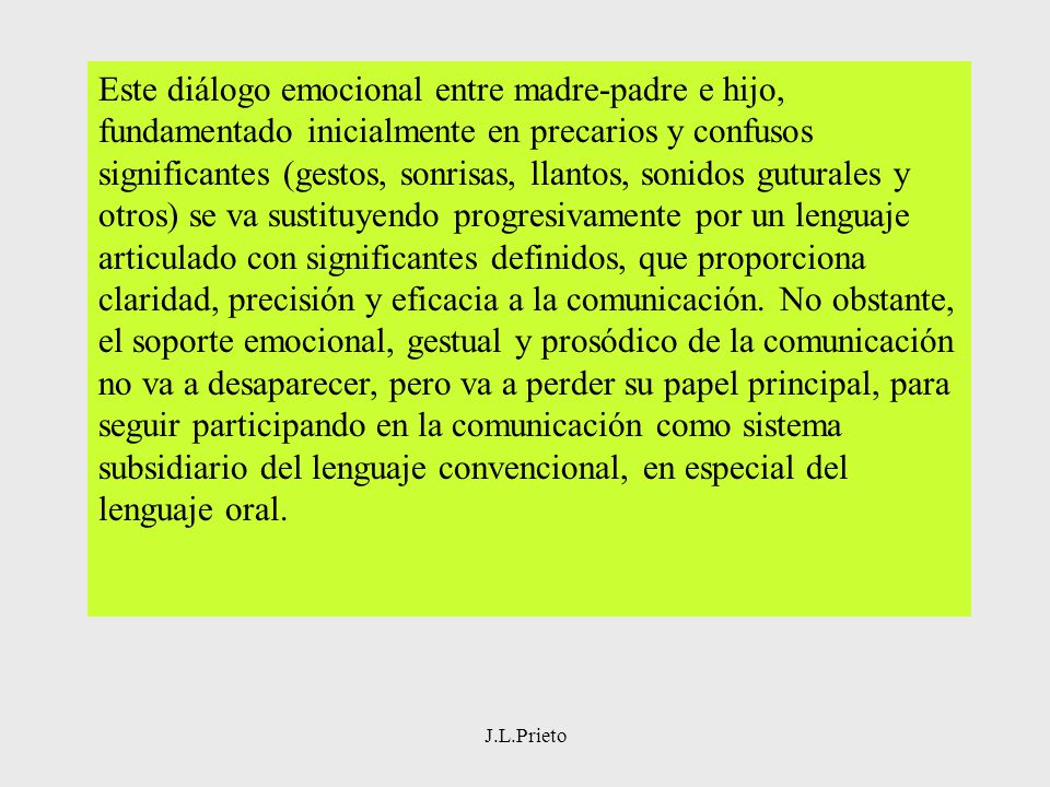 Este diálogo emocional entre madre-padre e hijo, fundamentado inicialmente en precarios y confusos significantes (gestos, sonrisas, llantos, sonidos guturales y otros) se va sustituyendo progresivamente por un lenguaje articulado con significantes definidos, que proporciona claridad, precisión y eficacia a la comunicación. No obstante, el soporte emocional, gestual y prosódico de la comunicación no va a desaparecer, pero va a perder su papel principal, para seguir participando en la comunicación como sistema subsidiario del lenguaje convencional, en especial del lenguaje oral.