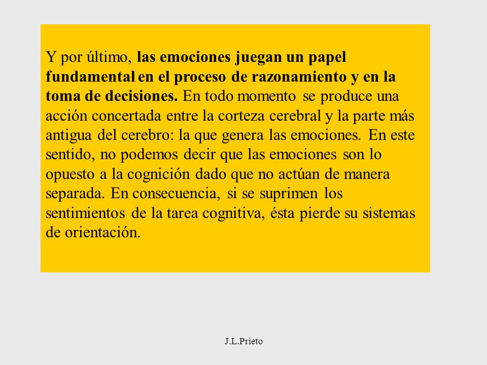Y por último, las emociones juegan un papel fundamental en el proceso de razonamiento y en la toma de decisiones. En todo momento se produce una acción concertada entre la corteza cerebral y la parte más antigua del cerebro: la que genera las emociones. En este sentido, no podemos decir que las emociones son lo opuesto a la cognición dado que no actúan de manera separada. En consecuencia, si se suprimen los sentimientos de la tarea cognitiva, ésta pierde su sistemas de orientación.