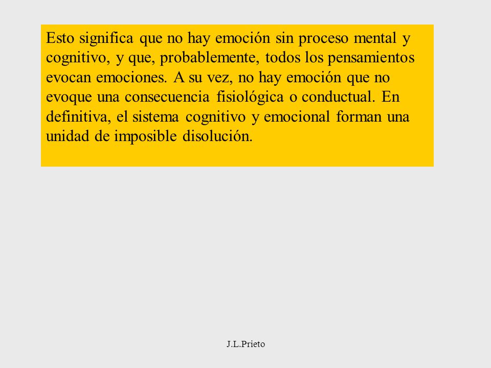 Esto significa que no hay emoción sin proceso mental y cognitivo, y que, probablemente, todos los pensamientos evocan emociones. A su vez, no hay emoción que no evoque una consecuencia fisiológica o conductual. En definitiva, el sistema cognitivo y emocional forman una unidad de imposible disolución.