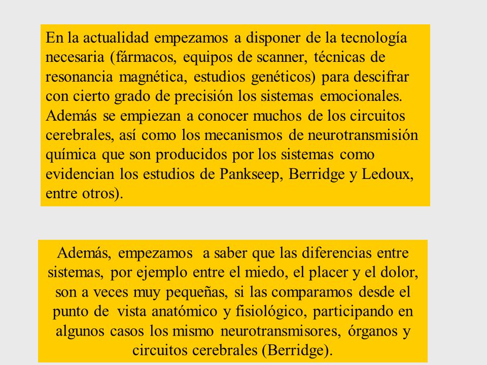 En la actualidad empezamos a disponer de la tecnología necesaria (fármacos, equipos de scanner, técnicas de resonancia magnética, estudios genéticos) para descifrar con cierto grado de precisión los sistemas emocionales. Además se empiezan a conocer muchos de los circuitos cerebrales, así como los mecanismos de neurotransmisión química que son producidos por los sistemas como evidencian los estudios de Pankseep, Berridge y Ledoux, entre otros).
