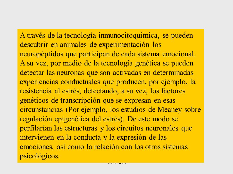 A través de la tecnología inmunocitoquímica, se pueden descubrir en animales de experimentación los neuropéptidos que participan de cada sistema emocional. A su vez, por medio de la tecnología genética se pueden detectar las neuronas que son activadas en determinadas experiencias conductuales que producen, por ejemplo, la resistencia al estrés; detectando, a su vez, los factores genéticos de transcripción que se expresan en esas circunstancias (Por ejemplo, los estudios de Meaney sobre regulación epigenética del estrés). De este modo se perfilarían las estructuras y los circuitos neuronales que intervienen en la conducta y la expresión de las emociones, así como la relación con los otros sistemas psicológicos.