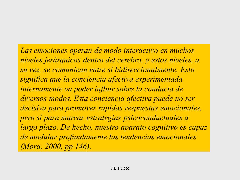 Las emociones operan de modo interactivo en muchos niveles jerárquicos dentro del cerebro, y estos niveles, a su vez, se comunican entre sí bidireccionalmente. Esto significa que la conciencia afectiva experimentada internamente va poder influir sobre la conducta de diversos modos. Esta conciencia afectiva puede no ser decisiva para promover rápidas respuestas emocionales, pero sí para marcar estrategias psicoconductuales a largo plazo. De hecho, nuestro aparato cognitivo es capaz de modular profundamente las tendencias emocionales (Mora, 2000, pp 146).