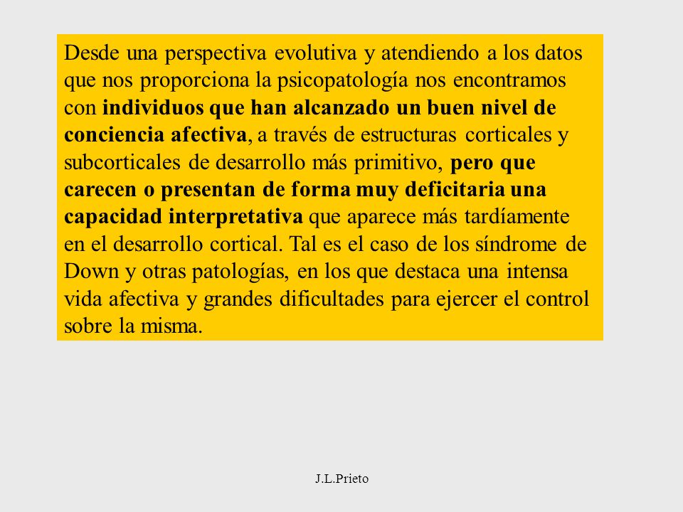 Desde una perspectiva evolutiva y atendiendo a los datos que nos proporciona la psicopatología nos encontramos con individuos que han alcanzado un buen nivel de conciencia afectiva, a través de estructuras corticales y subcorticales de desarrollo más primitivo, pero que carecen o presentan de forma muy deficitaria una capacidad interpretativa que aparece más tardíamente en el desarrollo cortical. Tal es el caso de los síndrome de Down y otras patologías, en los que destaca una intensa vida afectiva y grandes dificultades para ejercer el control sobre la misma.