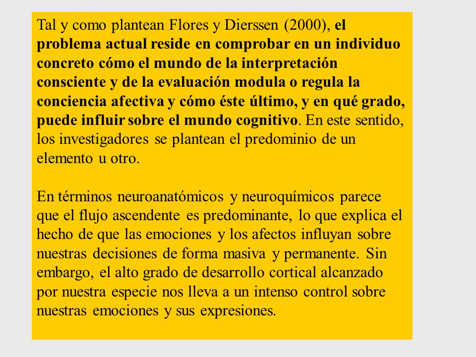 Tal y como plantean Flores y Dierssen (2000), el problema actual reside en comprobar en un individuo concreto cómo el mundo de la interpretación consciente y de la evaluación modula o regula la conciencia afectiva y cómo éste último, y en qué grado, puede influir sobre el mundo cognitivo. En este sentido, los investigadores se plantean el predominio de un elemento u otro.