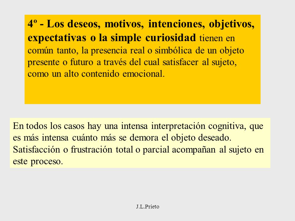 4º - Los deseos, motivos, intenciones, objetivos, expectativas o la simple curiosidad tienen en común tanto, la presencia real o simbólica de un objeto presente o futuro a través del cual satisfacer al sujeto, como un alto contenido emocional.