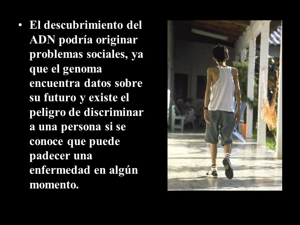 El descubrimiento del ADN podría originar problemas sociales, ya que el genoma encuentra datos sobre su futuro y existe el peligro de discriminar a una persona si se conoce que puede padecer una enfermedad en algún momento.