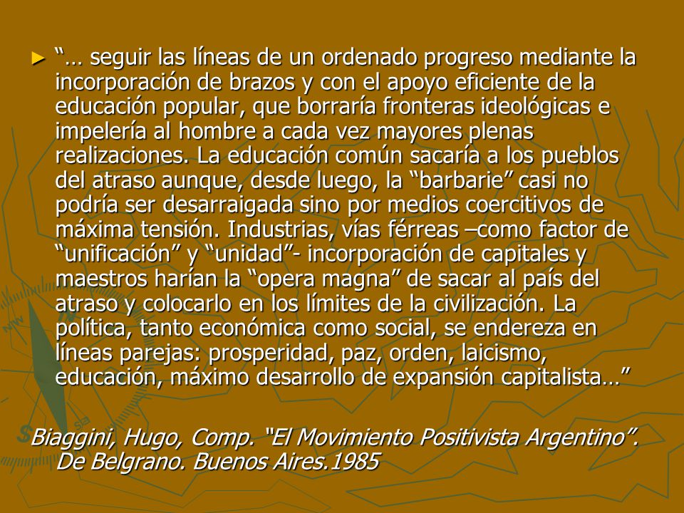 … seguir las líneas de un ordenado progreso mediante la incorporación de brazos y con el apoyo eficiente de la educación popular, que borraría fronteras ideológicas e impelería al hombre a cada vez mayores plenas realizaciones. La educación común sacaría a los pueblos del atraso aunque, desde luego, la barbarie casi no podría ser desarraigada sino por medios coercitivos de máxima tensión. Industrias, vías férreas –como factor de unificación y unidad - incorporación de capitales y maestros harían la opera magna de sacar al país del atraso y colocarlo en los límites de la civilización. La política, tanto económica como social, se endereza en líneas parejas: prosperidad, paz, orden, laicismo, educación, máximo desarrollo de expansión capitalista…