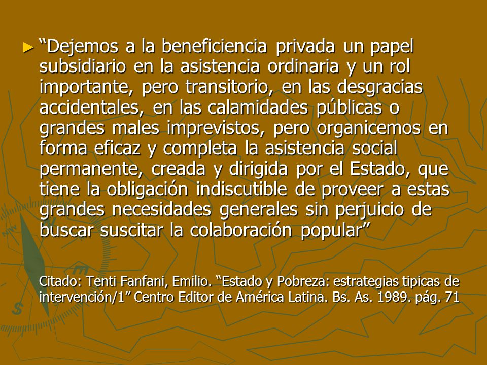 Dejemos a la beneficiencia privada un papel subsidiario en la asistencia ordinaria y un rol importante, pero transitorio, en las desgracias accidentales, en las calamidades públicas o grandes males imprevistos, pero organicemos en forma eficaz y completa la asistencia social permanente, creada y dirigida por el Estado, que tiene la obligación indiscutible de proveer a estas grandes necesidades generales sin perjuicio de buscar suscitar la colaboración popular