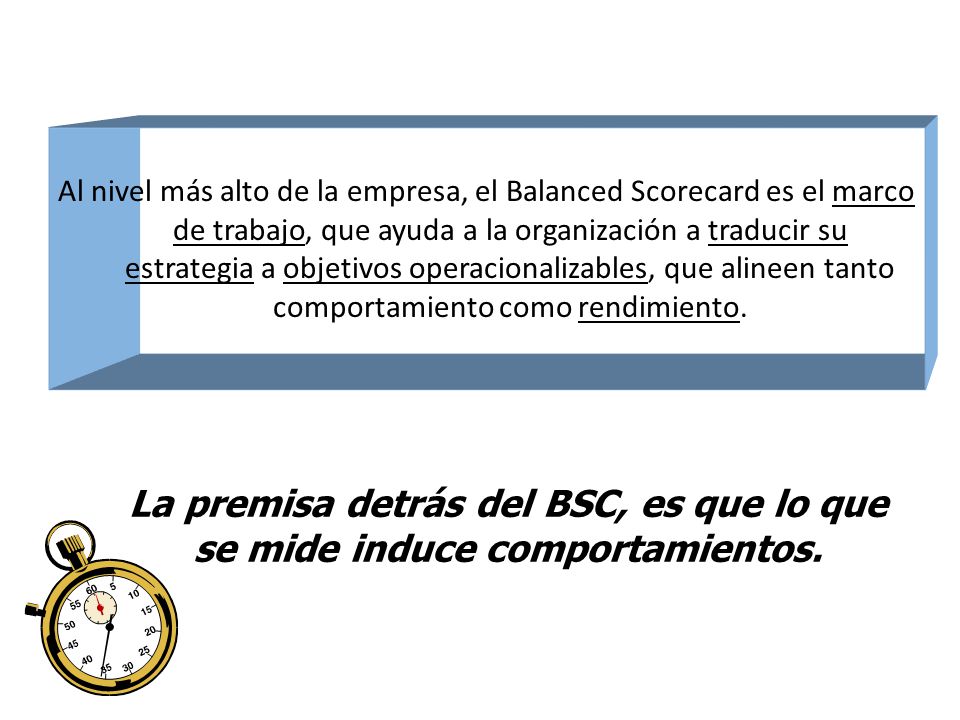 Al nivel más alto de la empresa, el Balanced Scorecard es el marco de trabajo, que ayuda a la organización a traducir su estrategia a objetivos operacionalizables, que alineen tanto comportamiento como rendimiento.