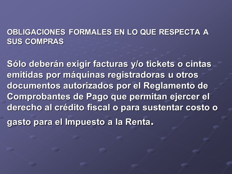 OBLIGACIONES FORMALES EN LO QUE RESPECTA A SUS COMPRAS Sólo deberán exigir facturas y/o tickets o cintas emitidas por máquinas registradoras u otros documentos autorizados por el Reglamento de Comprobantes de Pago que permitan ejercer el derecho al crédito fiscal o para sustentar costo o gasto para el Impuesto a la Renta.