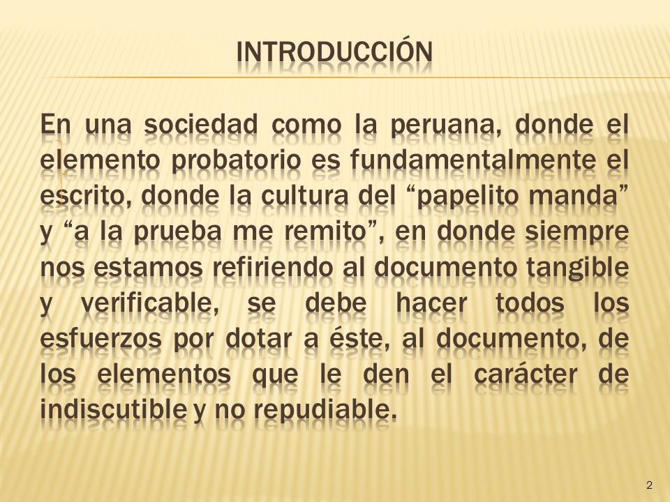 INTRODUCCIÓN En una sociedad como la peruana, donde el elemento probatorio es fundamentalmente el escrito, donde la cultura del papelito manda y a la prueba me remito , en donde siempre nos estamos refiriendo al documento tangible y verificable, se debe hacer todos los esfuerzos por dotar a éste, al documento, de los elementos que le den el carácter de indiscutible y no repudiable.