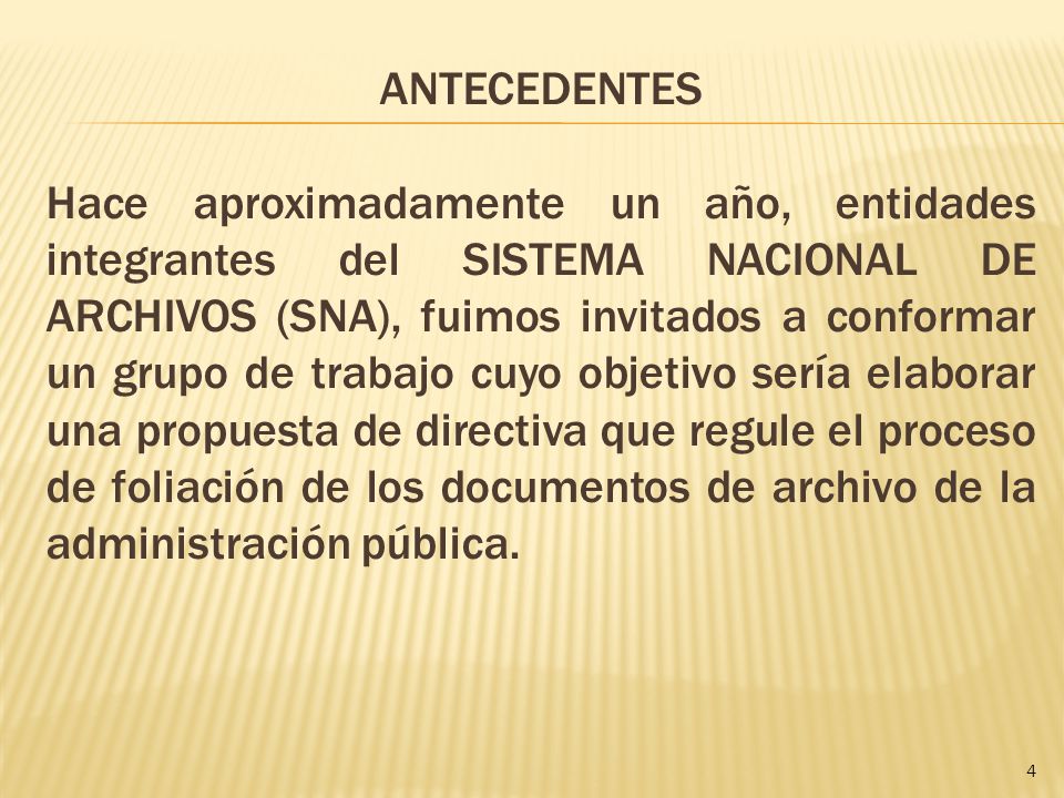 ANTECEDENTES Hace aproximadamente un año, entidades integrantes del SISTEMA NACIONAL DE ARCHIVOS (SNA), fuimos invitados a conformar un grupo de trabajo cuyo objetivo sería elaborar una propuesta de directiva que regule el proceso de foliación de los documentos de archivo de la administración pública.